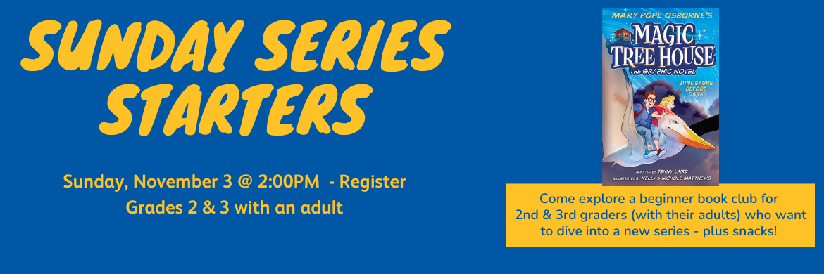 Sunday Series Starters Sunday, November 3 @ 2:00 Grades 2&3 with their adult a new book group for 2nd and 3rd graders with their adult. Dinosaurs Before Dark (graphic novel) by Mary Pope Osborne. Register