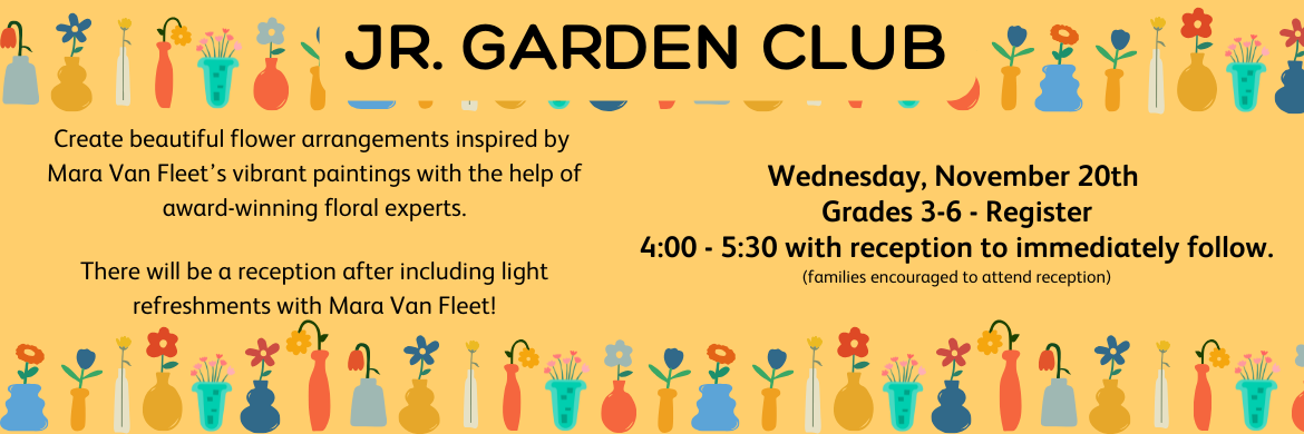 Jr. Garden Club - Create beautiful flower arrangements inspired by Mara Van Fleet’s vibrant paintings with the help of award-winning floral experts.  There will be a reception after including light refreshments with Mara Van Fleet! Wednesday, November 20th  Grades 3-6 - Register 4:00 - 5:30 with reception to immediately follow. (families encouraged to attend reception)